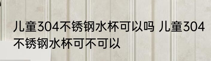 儿童304不锈钢水杯可以吗 儿童304不锈钢水杯可不可以
