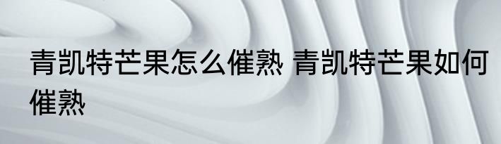 青凯特芒果怎么催熟 青凯特芒果如何催熟