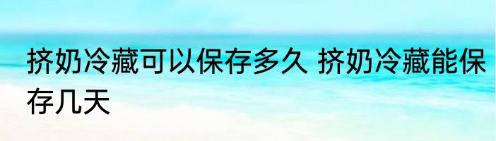 挤奶冷藏可以保存多久 挤奶冷藏能保存几天
