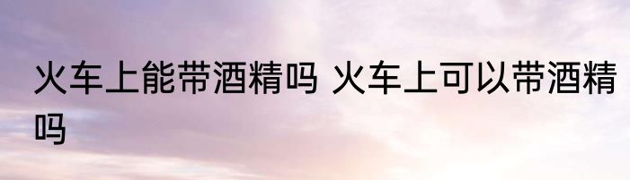 火车上能带酒精吗 火车上可以带酒精吗