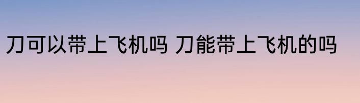 刀可以带上飞机吗 刀能带上飞机的吗