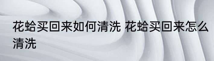 花蛤买回来如何清洗 花蛤买回来怎么清洗