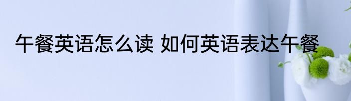 午餐英语怎么读 如何英语表达午餐