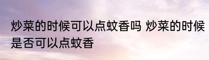 炒菜的时候可以点蚊香吗 炒菜的时候是否可以点蚊香