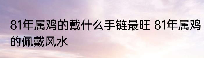 81年属鸡的戴什么手链最旺 81年属鸡的佩戴风水