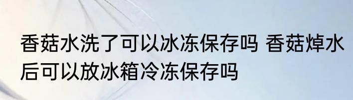 香菇水洗了可以冰冻保存吗 香菇焯水后可以放冰箱冷冻保存吗