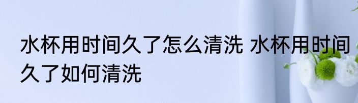水杯用时间久了怎么清洗 水杯用时间久了如何清洗
