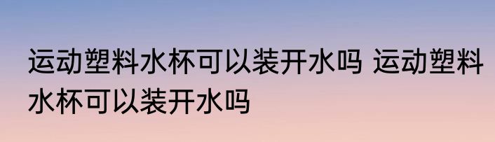 运动塑料水杯可以装开水吗 运动塑料水杯可以装开水吗