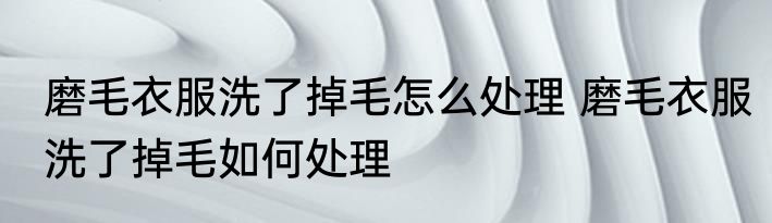 磨毛衣服洗了掉毛怎么处理 磨毛衣服洗了掉毛如何处理