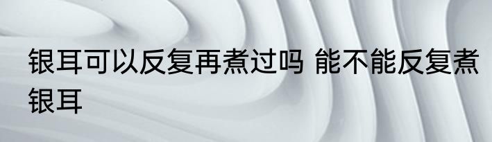 银耳可以反复再煮过吗 能不能反复煮银耳