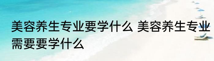 美容养生专业要学什么 美容养生专业需要要学什么