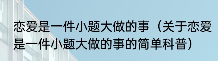 恋爱是一件小题大做的事（关于恋爱是一件小题大做的事的简单科普）