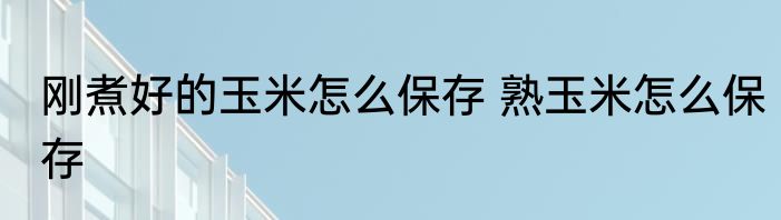 刚煮好的玉米怎么保存 熟玉米怎么保存