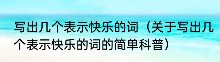写出几个表示快乐的词（关于写出几个表示快乐的词的简单科普）