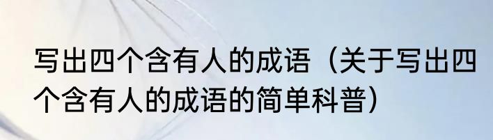 写出四个含有人的成语（关于写出四个含有人的成语的简单科普）