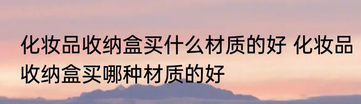 化妆品收纳盒买什么材质的好 化妆品收纳盒买哪种材质的好