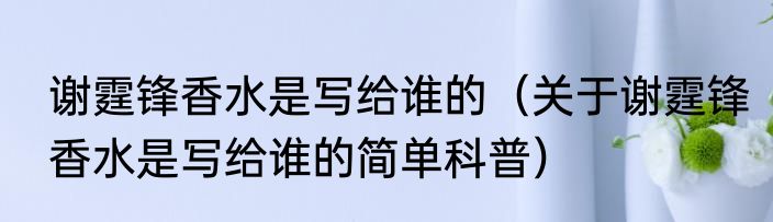 谢霆锋香水是写给谁的（关于谢霆锋香水是写给谁的简单科普）