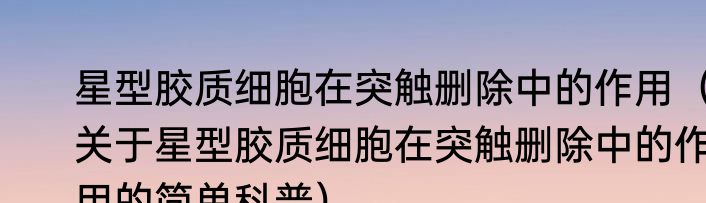 星型胶质细胞在突触删除中的作用（关于星型胶质细胞在突触删除中的作用的简单科普）