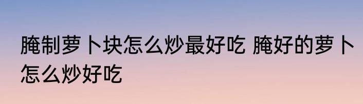 腌制萝卜块怎么炒最好吃 腌好的萝卜怎么炒好吃