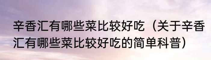 辛香汇有哪些菜比较好吃（关于辛香汇有哪些菜比较好吃的简单科普）