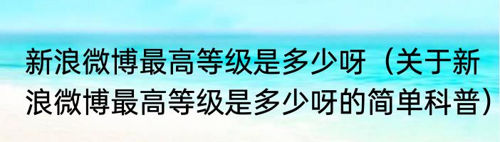 新浪微博最高等级是多少呀（关于新浪微博最高等级是多少呀的简单科普）