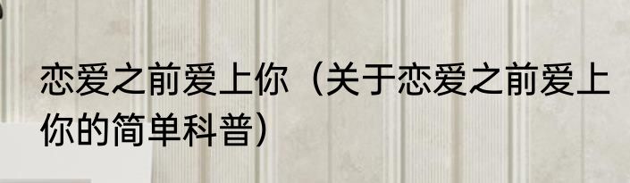 恋爱之前爱上你（关于恋爱之前爱上你的简单科普）