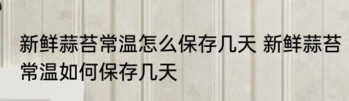 新鲜蒜苔常温怎么保存几天 新鲜蒜苔常温如何保存几天