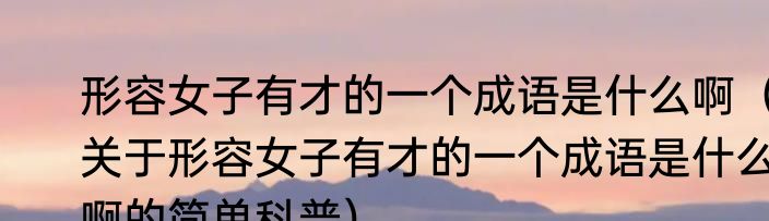 形容女子有才的一个成语是什么啊（关于形容女子有才的一个成语是什么啊的简单科普）