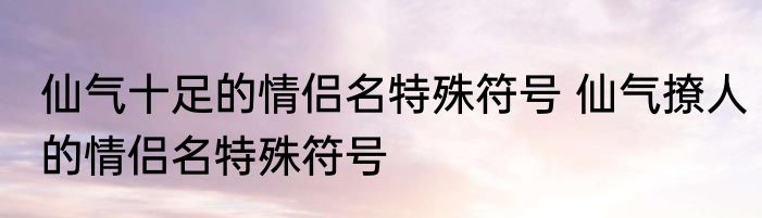 仙气十足的情侣名特殊符号 仙气撩人的情侣名特殊符号