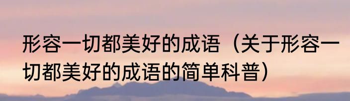 形容一切都美好的成语（关于形容一切都美好的成语的简单科普）