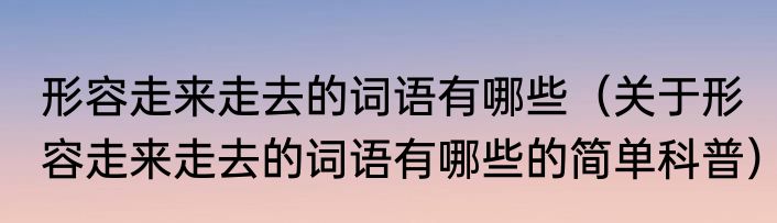 形容走来走去的词语有哪些（关于形容走来走去的词语有哪些的简单科普）