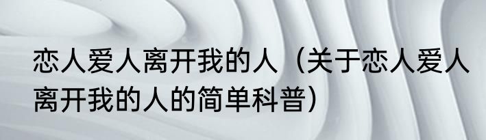 恋人爱人离开我的人（关于恋人爱人离开我的人的简单科普）