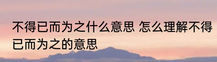 不得已而为之什么意思 怎么理解不得已而为之的意思