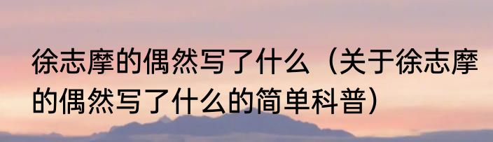 徐志摩的偶然写了什么（关于徐志摩的偶然写了什么的简单科普）