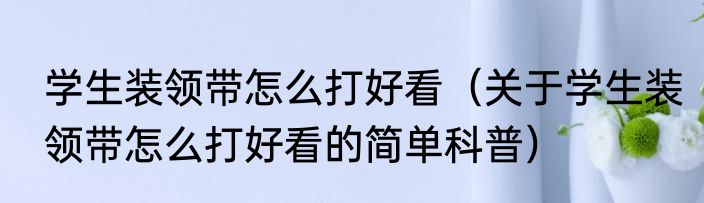 学生装领带怎么打好看（关于学生装领带怎么打好看的简单科普）