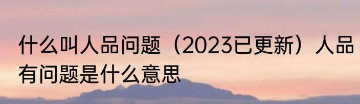 什么叫人品问题（2023已更新）人品有问题是什么意思