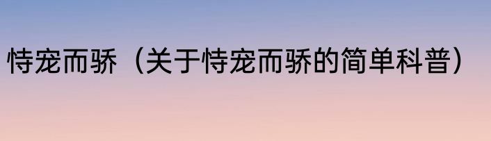 恃宠而骄（关于恃宠而骄的简单科普）