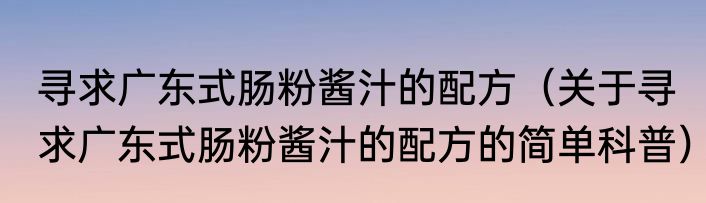 寻求广东式肠粉酱汁的配方（关于寻求广东式肠粉酱汁的配方的简单科普）