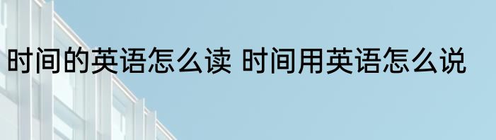 时间的英语怎么读 时间用英语怎么说