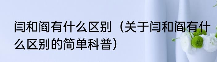 闫和阎有什么区别（关于闫和阎有什么区别的简单科普）