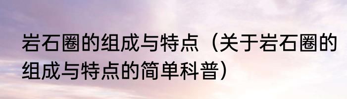 岩石圈的组成与特点（关于岩石圈的组成与特点的简单科普）