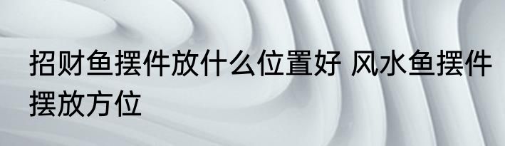 招财鱼摆件放什么位置好 风水鱼摆件摆放方位