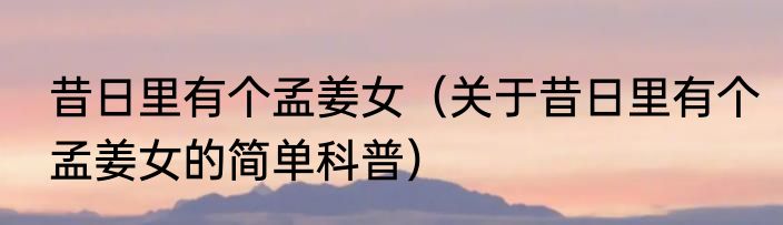 昔日里有个孟姜女（关于昔日里有个孟姜女的简单科普）