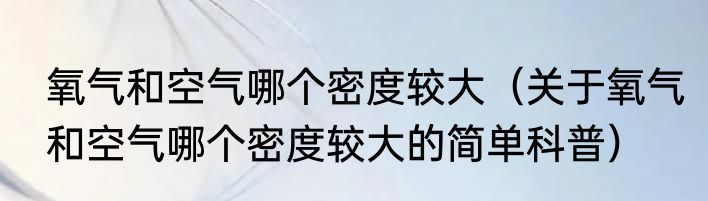 氧气和空气哪个密度较大（关于氧气和空气哪个密度较大的简单科普）