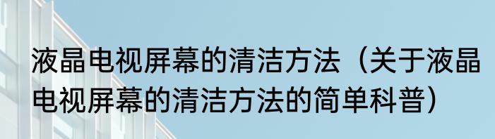 液晶电视屏幕的清洁方法（关于液晶电视屏幕的清洁方法的简单科普）