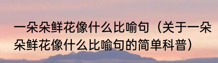 一朵朵鲜花像什么比喻句（关于一朵朵鲜花像什么比喻句的简单科普）