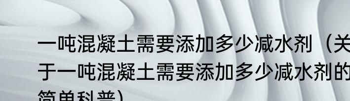 一吨混凝土需要添加多少减水剂（关于一吨混凝土需要添加多少减水剂的简单科普）