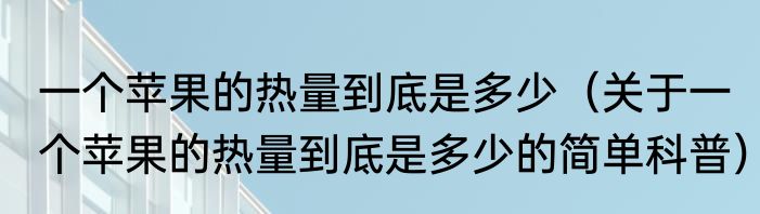 一个苹果的热量到底是多少（关于一个苹果的热量到底是多少的简单科普）
