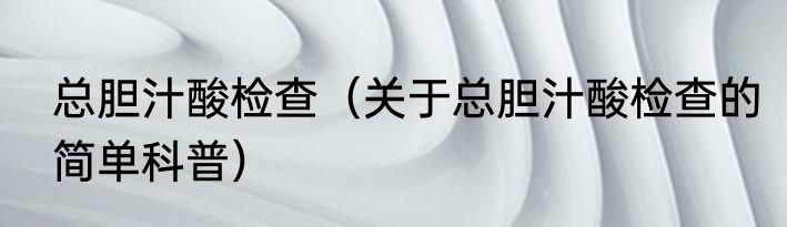 总胆汁酸检查（关于总胆汁酸检查的简单科普）