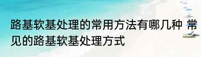 路基软基处理的常用方法有哪几种 常见的路基软基处理方式